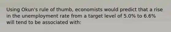 Using Okun's rule of thumb, economists would predict that a rise in the unemployment rate from a target level of 5.0% to 6.6% will tend to be associated with: