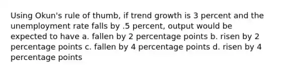 Using Okun's rule of thumb, if trend growth is 3 percent and the unemployment rate falls by .5 percent, output would be expected to have a. fallen by 2 percentage points b. risen by 2 percentage points c. fallen by 4 percentage points d. risen by 4 percentage points