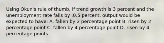 Using Okun's rule of thumb, if trend growth is 3 percent and the unemployment rate falls by .0.5 percent, output would be expected to have: A. fallen by 2 percentage point B. risen by 2 percentage point C. fallen by 4 percentage point D. risen by 4 percentage points