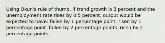 Using Okun's rule of thumb, if trend growth is 3 percent and the unemployment rate rises by 0.5 percent, output would be expected to have: fallen by 1 percentage point. risen by 1 percentage point. fallen by 2 percentage points. risen by 2 percentage points.