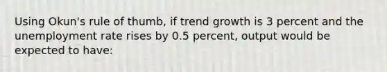 Using Okun's rule of thumb, if trend growth is 3 percent and the unemployment rate rises by 0.5 percent, output would be expected to have: