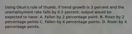 Using Okun's rule of thumb, if trend growth is 3 percent and the unemployment rate falls by 0.5 percent, output would be expected to have: A. Fallen by 2 percentage point. B. Risen by 2 percentage points C. Fallen by 4 percentage points. D. Risen by 4 percentage points.