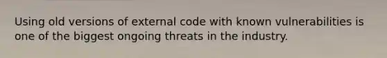 Using old versions of external code with known vulnerabilities is one of the biggest ongoing threats in the industry.