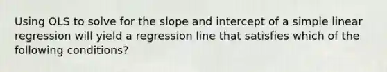 Using OLS to solve for the slope and intercept of a simple linear regression will yield a regression line that satisfies which of the following conditions?