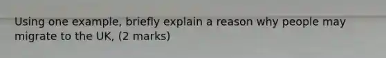 Using one example, briefly explain a reason why people may migrate to the UK, (2 marks)