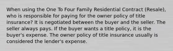 When using the One To Four Family Residential Contract (Resale), who is responsible for paying for the owner policy of title insurance? It is negotiated between the buyer and the seller. The seller always pays. If the buyer wants a title policy, it is the buyer's expense. The owner policy of title insurance usually is considered the lender's expense.