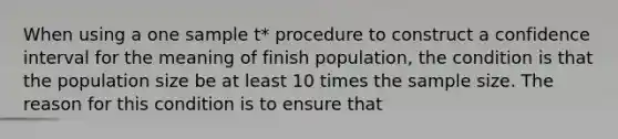 When using a one sample t* procedure to construct a confidence interval for the meaning of finish population, the condition is that the population size be at least 10 times the sample size. The reason for this condition is to ensure that