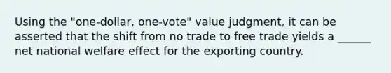 Using the "one-dollar, one-vote" value judgment, it can be asserted that the shift from no trade to free trade yields a ______ net national welfare effect for the exporting country.