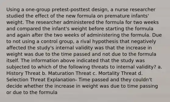 Using a one-group pretest-posttest design, a nurse researcher studied the effect of the new formula on premature infants' weight. The researcher administered the formula for two weeks and compared the infant's weight before starting the formula and again after the two weeks of administering the formula. Due to not using a control group, a rival hypothesis that negatively affected the study's internal validity was that the increase in weight was due to the time passed and not due to the formula itself. The information above indicated that the study was subjected to which of the following threats to internal validity? a. History Threat b. Maturation Threat c. Mortality Threat d. Selection Threat Explanation- Time passed and they couldn't decide whether the increase in weight was due to time passing or due to the formula