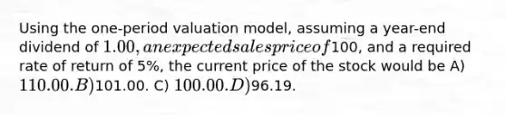 Using the one-period valuation model, assuming a year-end dividend of 1.00, an expected sales price of100, and a required rate of return of 5%, the current price of the stock would be A) 110.00. B)101.00. C) 100.00. D)96.19.