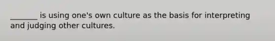 _______ is using one's own culture as the basis for interpreting and judging other cultures.