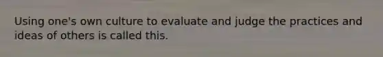 Using one's own culture to evaluate and judge the practices and ideas of others is called this.