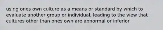 using ones own culture as a means or standard by which to evaluate another group or individual, leading to the view that cultures other than ones own are abnormal or inferior