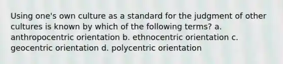 Using one's own culture as a standard for the judgment of other cultures is known by which of the following terms? a. anthropocentric orientation b. ethnocentric orientation c. geocentric orientation d. polycentric orientation