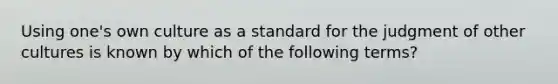 Using one's own culture as a standard for the judgment of other cultures is known by which of the following terms?