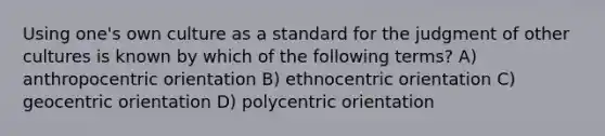 Using one's own culture as a standard for the judgment of other cultures is known by which of the following terms? A) anthropocentric orientation B) ethnocentric orientation C) geocentric orientation D) polycentric orientation