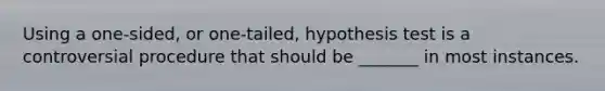 Using a one-sided, or one-tailed, hypothesis test is a controversial procedure that should be _______ in most instances.