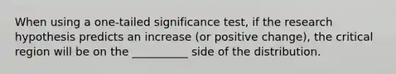 When using a one-tailed significance test, if the research hypothesis predicts an increase (or positive change), the critical region will be on the __________ side of the distribution.