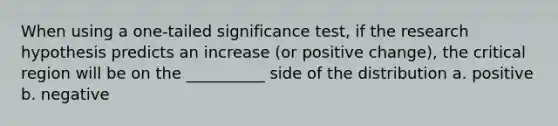 When using a one-tailed significance test, if the research hypothesis predicts an increase (or positive change), the critical region will be on the __________ side of the distribution a. positive b. negative