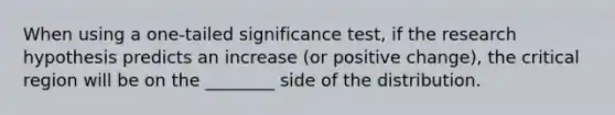 When using a one-tailed significance test, if the research hypothesis predicts an increase (or positive change), the critical region will be on the ________ side of the distribution.