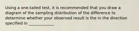 Using a one-tailed test, it is recommended that you draw a diagram of the sampling distribution of the difference to determine whether your observed result is the in the direction specified in _____________