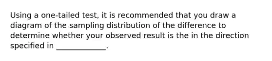 Using a one-tailed test, it is recommended that you draw a diagram of the sampling distribution of the difference to determine whether your observed result is the in the direction specified in _____________.