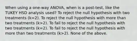 When using a one-way ANOVA, when is a post-test, like the TUKEY HSD analysis used? To reject the null hypothesis with two treatments (k=2). To reject the null hypothesis with more than two treatments (k>2). To fail to reject the null hypothesis with two treatments (k=2). To fail to reject the null hypothesis with more than two treatments (k>2). None of the above.