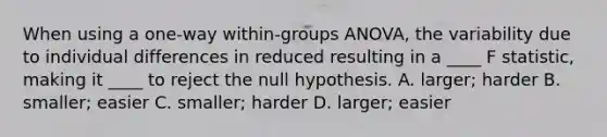 When using a one-way within-groups ANOVA, the variability due to individual differences in reduced resulting in a ____ F statistic, making it ____ to reject the null hypothesis. A. larger; harder B. smaller; easier C. smaller; harder D. larger; easier