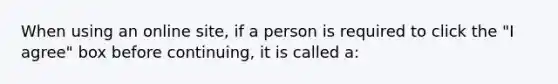 When using an online site, if a person is required to click the "I agree" box before continuing, it is called a: