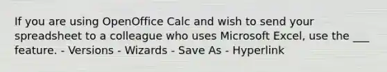 If you are using OpenOffice Calc and wish to send your spreadsheet to a colleague who uses Microsoft Excel, use the ___ feature. - Versions - Wizards - Save As - Hyperlink