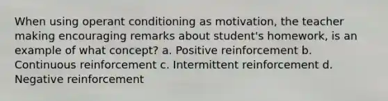 When using operant conditioning as motivation, the teacher making encouraging remarks about student's homework, is an example of what concept? a. Positive reinforcement b. Continuous reinforcement c. Intermittent reinforcement d. Negative reinforcement