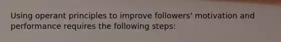 Using operant principles to improve followers' motivation and performance requires the following steps: