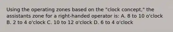 Using the operating zones based on the "clock concept," the assistants zone for a right-handed operator is: A. 8 to 10 o'clock B. 2 to 4 o'clock C. 10 to 12 o'clock D. 6 to 4 o'clock