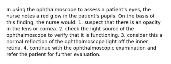 In using the ophthalmoscope to assess a patient's eyes, the nurse notes a red glow in the patient's pupils. On the basis of this finding, the nurse would: 1. suspect that there is an opacity in the lens or cornea. 2. check the light source of the ophthalmoscope to verify that it is functioning. 3. consider this a normal reflection of the ophthalmoscope light off the inner retina. 4. continue with the ophthalmoscopic examination and refer the patient for further evaluation.