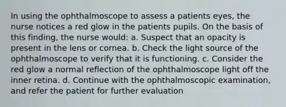 In using the ophthalmoscope to assess a patients eyes, the nurse notices a red glow in the patients pupils. On the basis of this finding, the nurse would: a. Suspect that an opacity is present in the lens or cornea. b. Check the light source of the ophthalmoscope to verify that it is functioning. c. Consider the red glow a normal reflection of the ophthalmoscope light off the inner retina. d. Continue with the ophthalmoscopic examination, and refer the patient for further evaluation