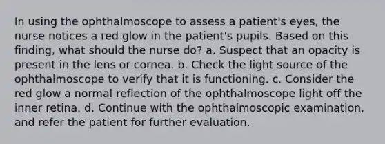 In using the ophthalmoscope to assess a patient's eyes, the nurse notices a red glow in the patient's pupils. Based on this finding, what should the nurse do? a. Suspect that an opacity is present in the lens or cornea. b. Check the light source of the ophthalmoscope to verify that it is functioning. c. Consider the red glow a normal reflection of the ophthalmoscope light off the inner retina. d. Continue with the ophthalmoscopic examination, and refer the patient for further evaluation.