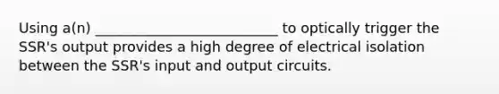 Using a(n) __________________________ to optically trigger the SSR's output provides a high degree of electrical isolation between the SSR's input and output circuits.