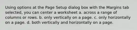 Using options at the Page Setup dialog box with the Margins tab selected, you can center a worksheet a. across a range of columns or rows. b. only vertically on a page. c. only horizontally on a page. d. both vertically and horizontally on a page.