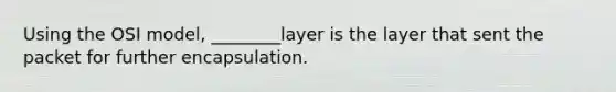 Using the OSI model, ________layer is the layer that sent the packet for further encapsulation.