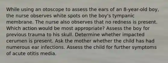 While using an otoscope to assess the ears of an 8-year-old boy, the nurse observes white spots on the boy's tympanic membrane. The nurse also observes that no redness is present. Which action would be most appropriate? Assess the boy for previous trauma to his skull. Determine whether impacted cerumen is present. Ask the mother whether the child has had numerous ear infections. Assess the child for further symptoms of acute otitis media.