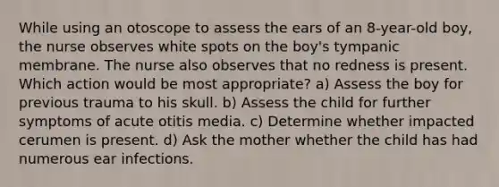 While using an otoscope to assess the ears of an 8-year-old boy, the nurse observes white spots on the boy's tympanic membrane. The nurse also observes that no redness is present. Which action would be most appropriate? a) Assess the boy for previous trauma to his skull. b) Assess the child for further symptoms of acute otitis media. c) Determine whether impacted cerumen is present. d) Ask the mother whether the child has had numerous ear infections.