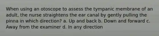 When using an otoscope to assess the tympanic membrane of an adult, the nurse straightens the ear canal by gently pulling the pinna in which direction? a. Up and back b. Down and forward c. Away from the examiner d. In any direction