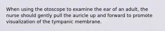 When using the otoscope to examine the ear of an adult, the nurse should gently pull the auricle up and forward to promote visualization of the tympanic membrane.