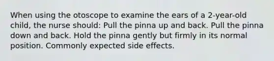 When using the otoscope to examine the ears of a 2-year-old child, the nurse should: Pull the pinna up and back. Pull the pinna down and back. Hold the pinna gently but firmly in its normal position. Commonly expected side effects.