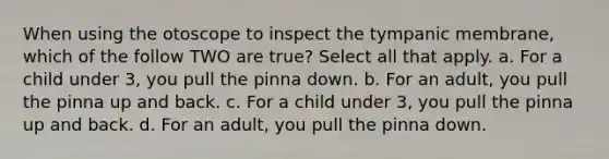 When using the otoscope to inspect the tympanic membrane, which of the follow TWO are true? Select all that apply. a. For a child under 3, you pull the pinna down. b. For an adult, you pull the pinna up and back. c. For a child under 3, you pull the pinna up and back. d. For an adult, you pull the pinna down.