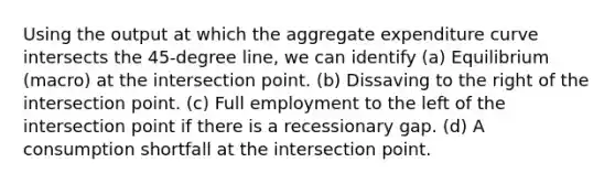 Using the output at which the aggregate expenditure curve intersects the 45-degree line, we can identify (a) Equilibrium (macro) at the intersection point. (b) Dissaving to the right of the intersection point. (c) Full employment to the left of the intersection point if there is a recessionary gap. (d) A consumption shortfall at the intersection point.