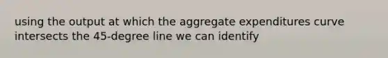 using the output at which the aggregate expenditures curve intersects the 45-degree line we can identify
