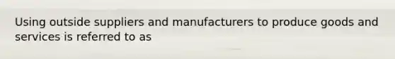 Using outside suppliers and manufacturers to produce goods and services is referred to as