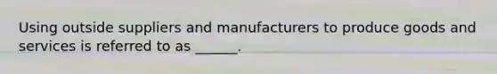 Using outside suppliers and manufacturers to produce goods and services is referred to as ______.