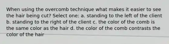 When using the overcomb technique what makes it easier to see the hair being cut? Select one: a. standing to the left of the client b. standing to the right of the client c. the color of the comb is the same color as the hair d. the color of the comb contrasts the color of the hair